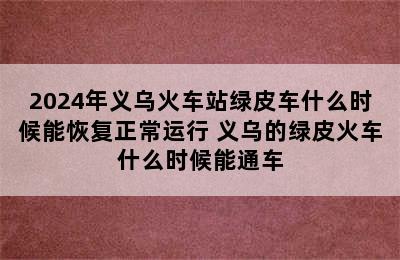2024年义乌火车站绿皮车什么时候能恢复正常运行 义乌的绿皮火车什么时候能通车